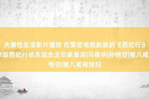 夫妻性生活影片播放 在繁密电视剧版的《西纪行》中，83版西纪行给东说念主印象最深|马德华|孙悟空|猪八戒背媳妇