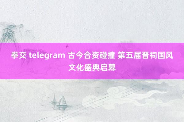 拳交 telegram 古今合资碰撞 第五届晋祠国风文化盛典启幕