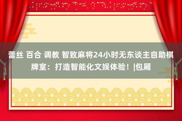 蕾丝 百合 调教 智致麻将24小时无东谈主自助棋牌室：打造智能化文娱体验！|包厢