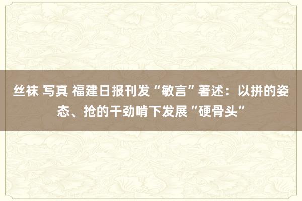 丝袜 写真 福建日报刊发“敏言”著述：以拼的姿态、抢的干劲啃下发展“硬骨头”