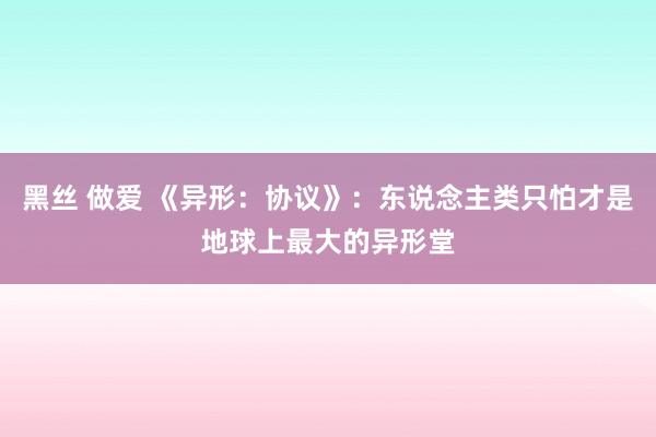 黑丝 做爱 《异形：协议》：东说念主类只怕才是地球上最大的异形堂