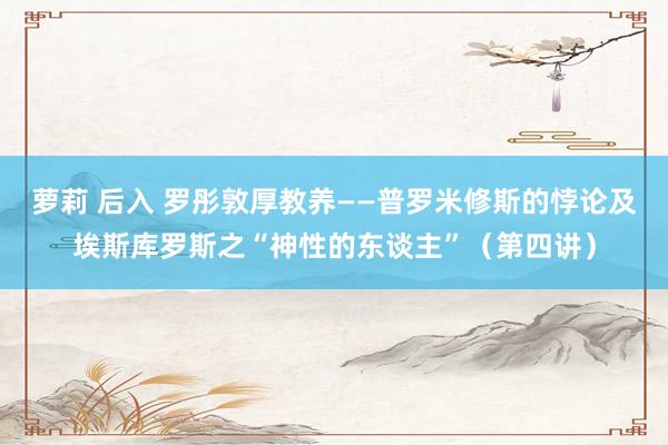 萝莉 后入 罗彤敦厚教养——普罗米修斯的悖论及埃斯库罗斯之“神性的东谈主”（第四讲）