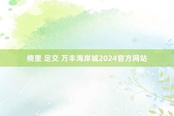 楠里 足交 万丰海岸城2024官方网站