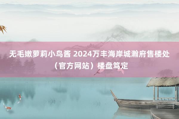 无毛嫩萝莉小鸟酱 2024万丰海岸城瀚府售楼处（官方网站）楼盘笃定