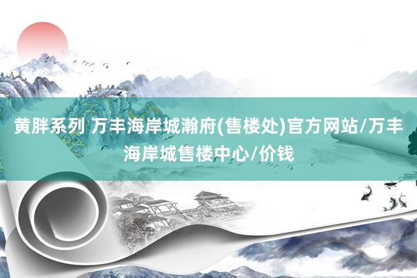 黄胖系列 万丰海岸城瀚府(售楼处)官方网站/万丰海岸城售楼中心/价钱