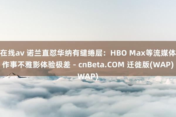 在线av 诺兰直怼华纳有缱绻层：HBO Max等流媒体作事不雅影体验极差 - cnBeta.COM 迁徙版(WAP)